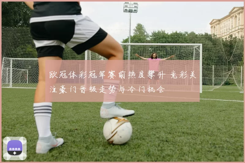 欧冠体彩冠军赛前热度攀升 竞彩关注豪门晋级走势与冷门机会