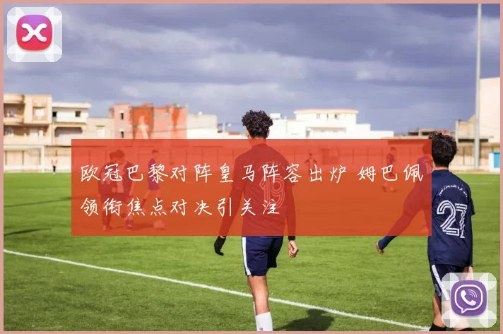 欧冠巴黎对阵皇马阵容出炉 姆巴佩领衔焦点对决引关注