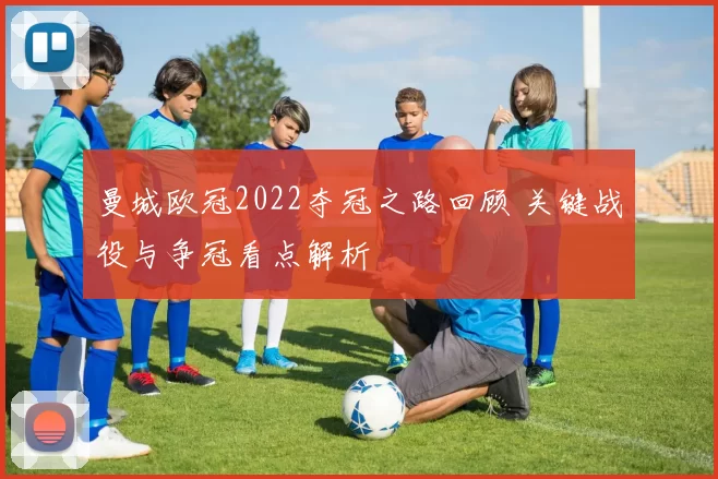 曼城欧冠2022夺冠之路回顾 关键战役与争冠看点解析