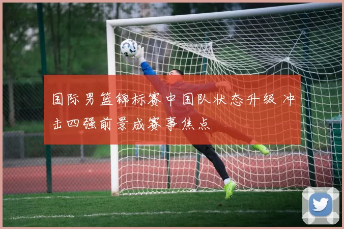 国际男篮锦标赛中国队状态升级 冲击四强前景成赛事焦点