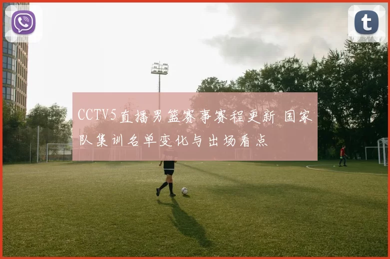 CCTV5直播男篮赛事赛程更新 国家队集训名单变化与出场看点