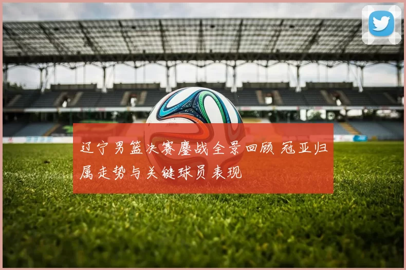 辽宁男篮决赛鏖战全景回顾 冠亚归属走势与关键球员表现