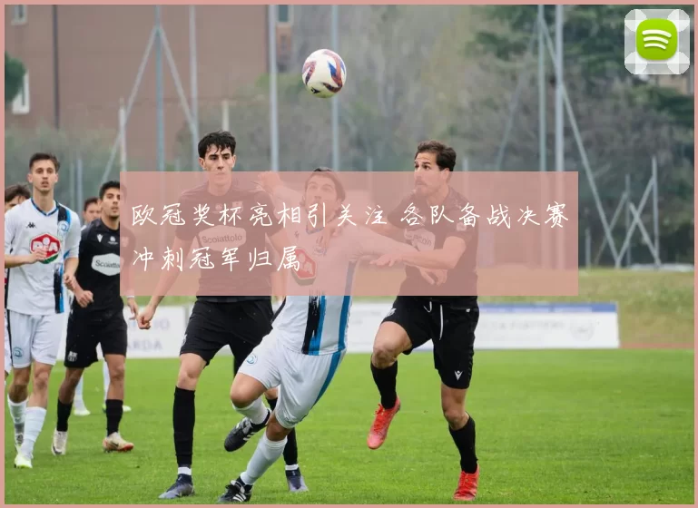 欧冠奖杯亮相引关注 各队备战决赛冲刺冠军归属