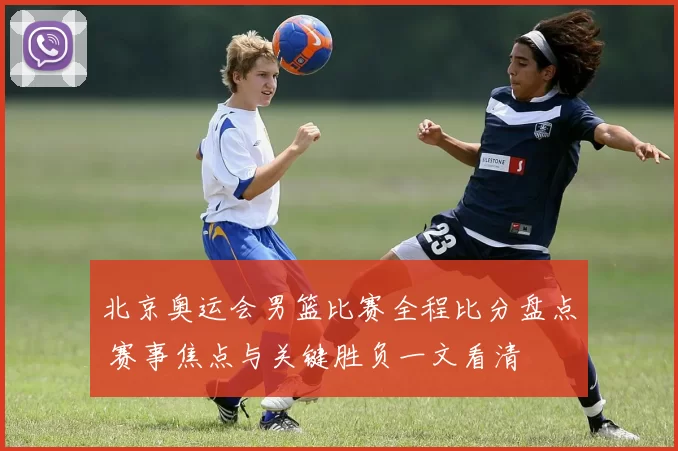 北京奥运会男篮比赛全程比分盘点 赛事焦点与关键胜负一文看清