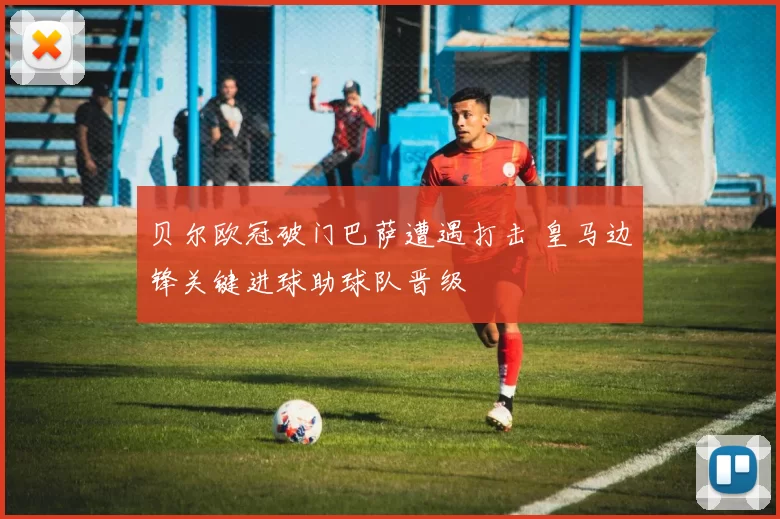 贝尔欧冠破门巴萨遭遇打击 皇马边锋关键进球助球队晋级