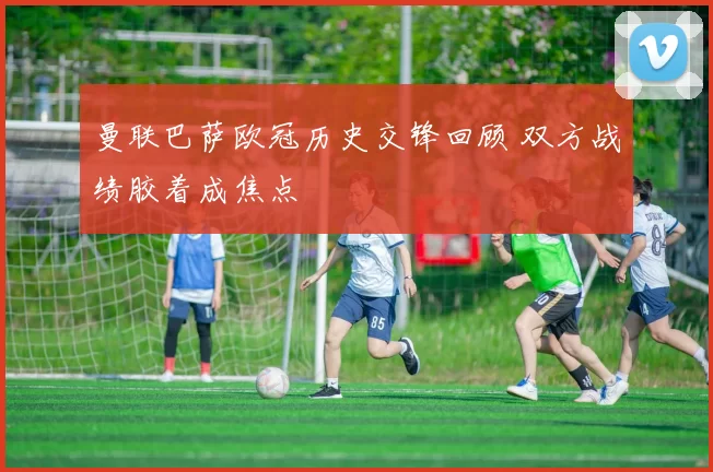 曼联巴萨欧冠历史交锋回顾 双方战绩胶着成焦点