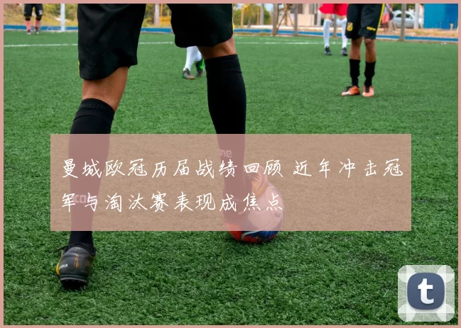 曼城欧冠历届战绩回顾 近年冲击冠军与淘汰赛表现成焦点