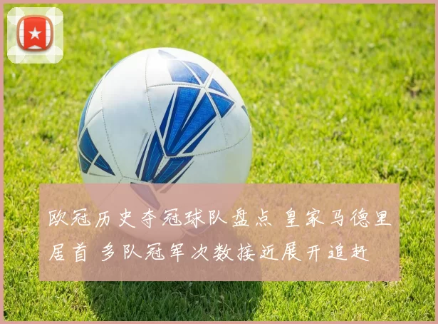 欧冠历史夺冠球队盘点 皇家马德里居首 多队冠军次数接近展开追赶