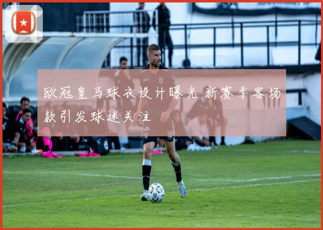 欧冠皇马球衣设计曝光 新赛季客场款引发球迷关注