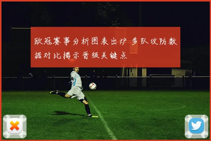 欧冠赛事分析图表出炉 多队攻防数据对比揭示晋级关键点