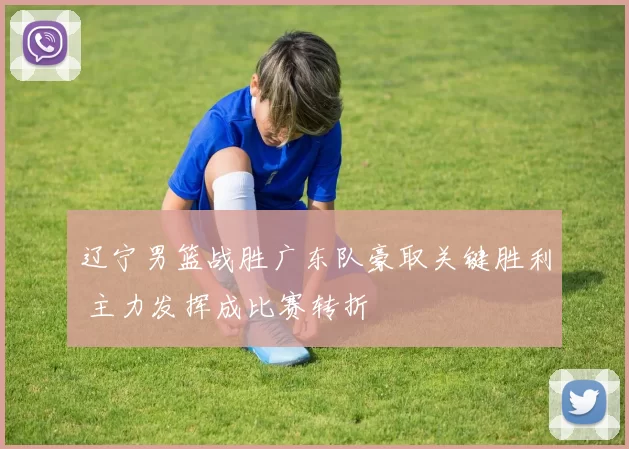 辽宁男篮战胜广东队豪取关键胜利 主力发挥成比赛转折