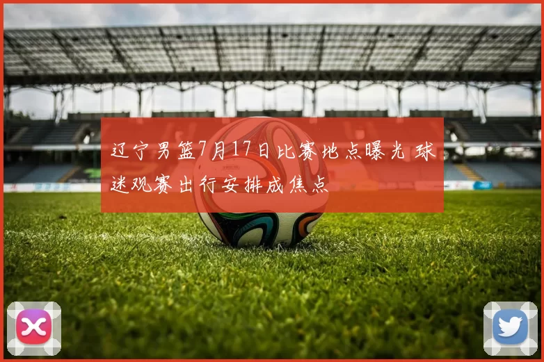 辽宁男篮7月17日比赛地点曝光 球迷观赛出行安排成焦点