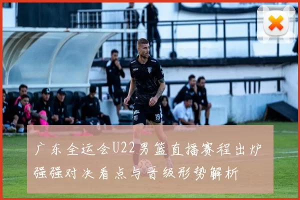 广东全运会U22男篮直播赛程出炉 强强对决看点与晋级形势解析