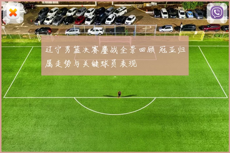 辽宁男篮决赛鏖战全景回顾 冠亚归属走势与关键球员表现