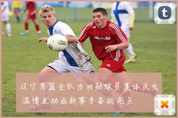 辽宁男篮全队为功勋球员集体庆生 温情互动成新赛季备战亮点