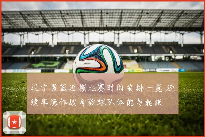 辽宁男篮近期比赛时间安排一览 连续客场作战考验球队体能与轮换