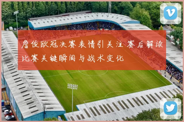 詹俊欧冠决赛表情引关注 赛后解读比赛关键瞬间与战术变化