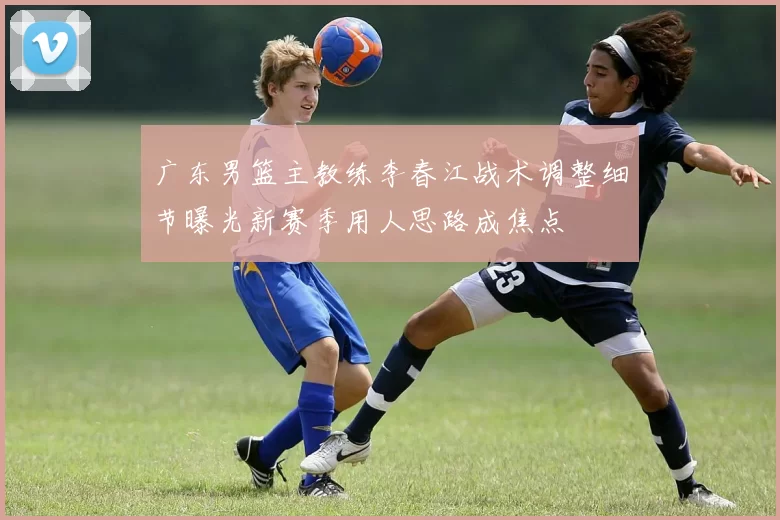 广东男篮主教练李春江战术调整细节曝光新赛季用人思路成焦点