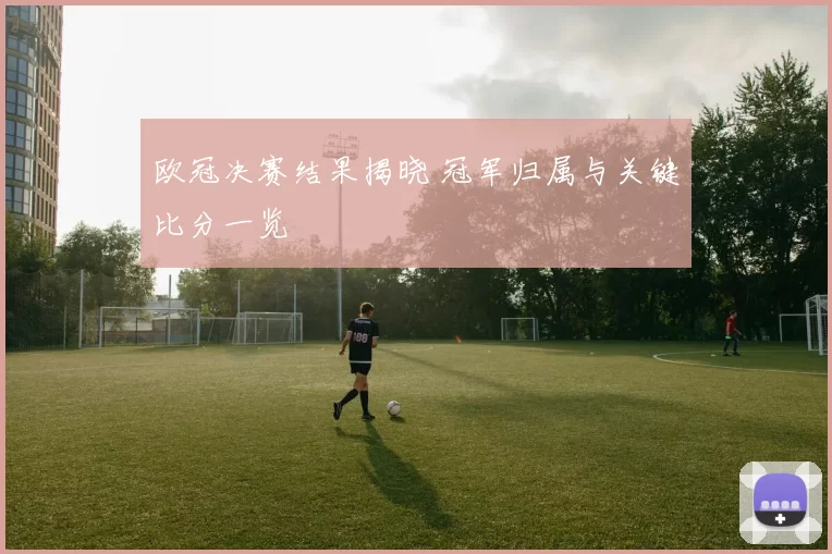 欧冠决赛结果揭晓 冠军归属与关键比分一览