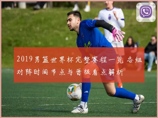 2019男篮世界杯完整赛程一览 各组对阵时间节点与晋级看点解析