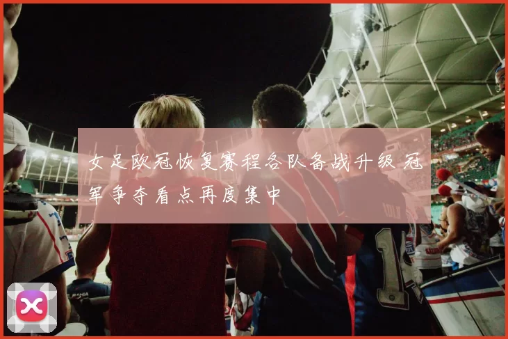 女足欧冠恢复赛程各队备战升级 冠军争夺看点再度集中