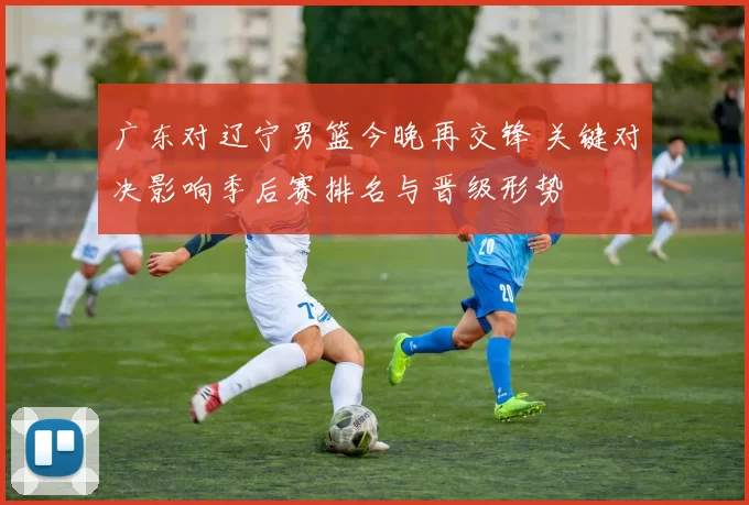 广东对辽宁男篮今晚再交锋 关键对决影响季后赛排名与晋级形势