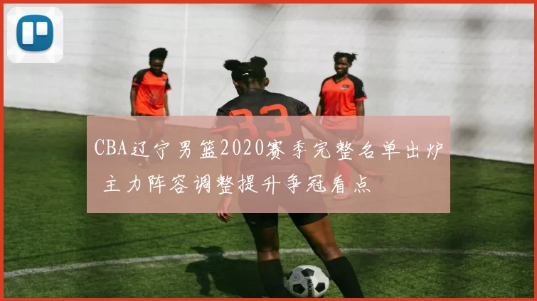 CBA辽宁男篮2020赛季完整名单出炉 主力阵容调整提升争冠看点