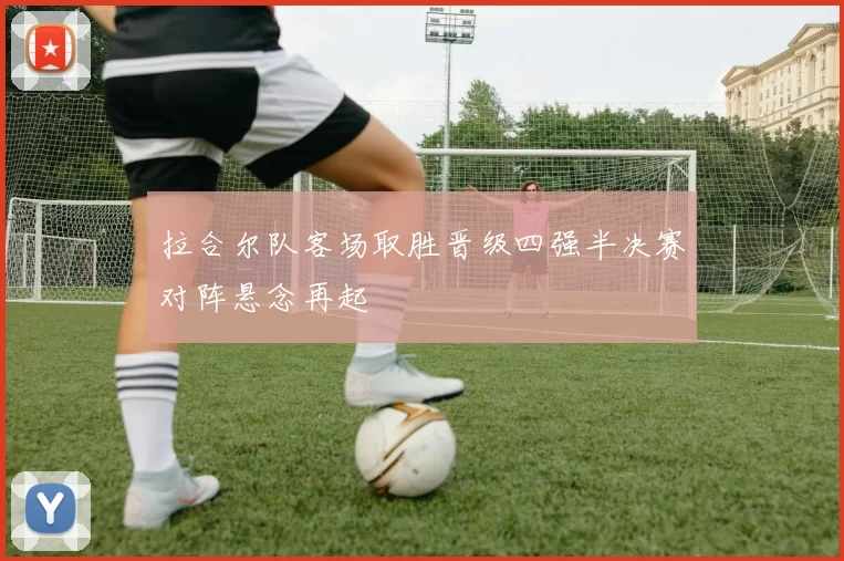 拉合尔队客场取胜晋级四强半决赛对阵悬念再起