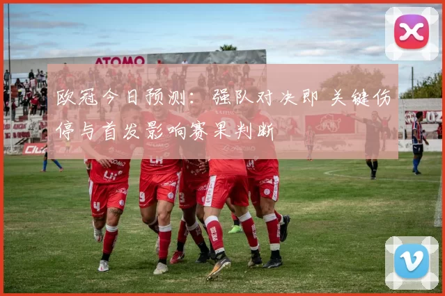 欧冠今日预测：强队对决即 关键伤停与首发影响赛果判断