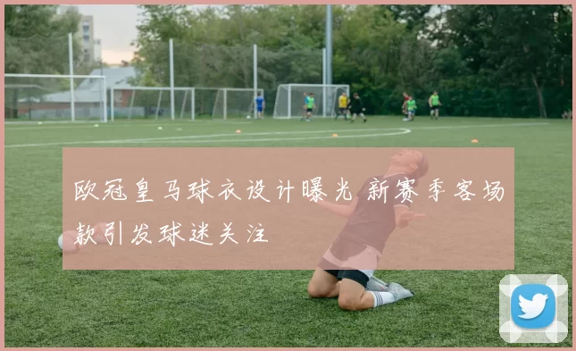 欧冠皇马球衣设计曝光 新赛季客场款引发球迷关注