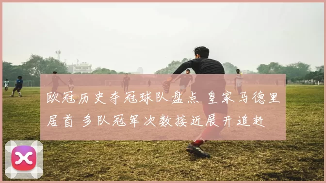 欧冠历史夺冠球队盘点 皇家马德里居首 多队冠军次数接近展开追赶