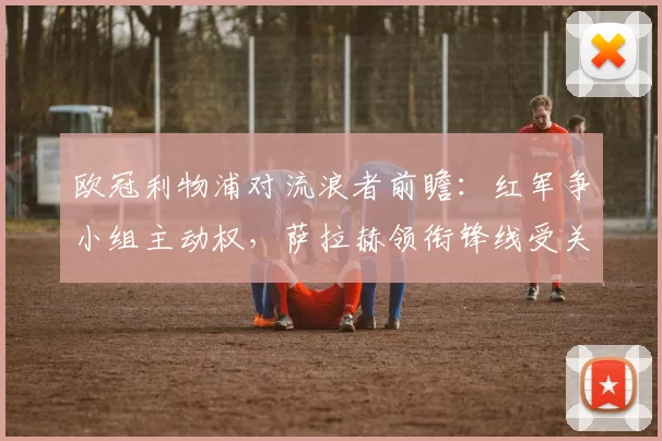 欧冠利物浦对流浪者前瞻:红军争小组主动权,萨拉赫领衔锋线受关注