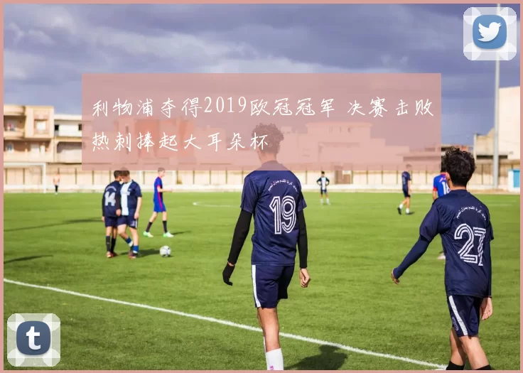 利物浦夺得2019欧冠冠军 决赛击败热刺捧起大耳朵杯