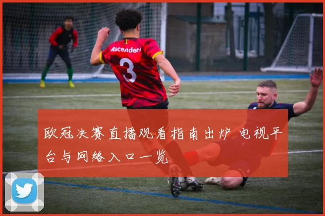 欧冠决赛直播观看指南出炉 电视平台与网络入口一览