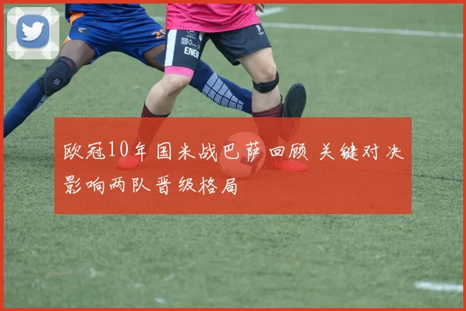 欧冠10年国米战巴萨回顾 关键对决影响两队晋级格局