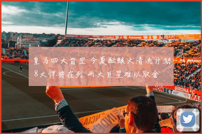 皇马四大皆空 今夏酝酿大清洗计划 8大悍将在列 两大巨星难以取舍