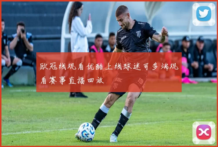 欧冠线观看优酷上线球迷可多端观看赛事直播回放