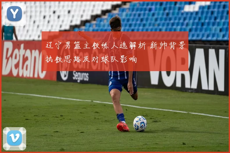 辽宁男篮主教练人选解析 新帅背景执教思路及对球队影响