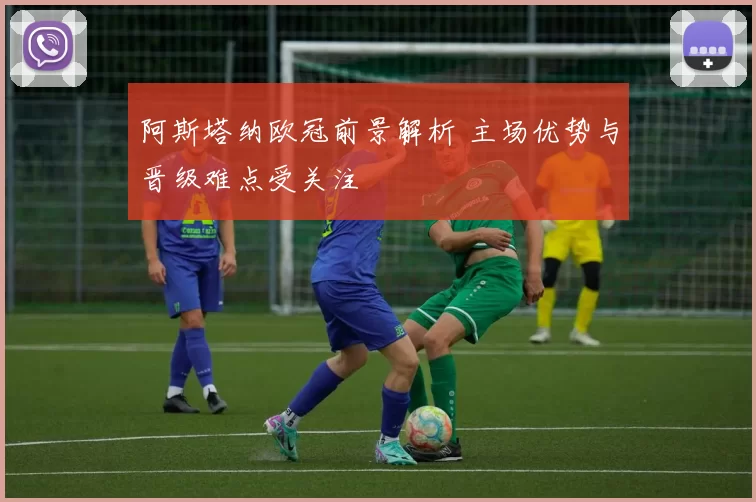 阿斯塔纳欧冠前景解析 主场优势与晋级难点受关注