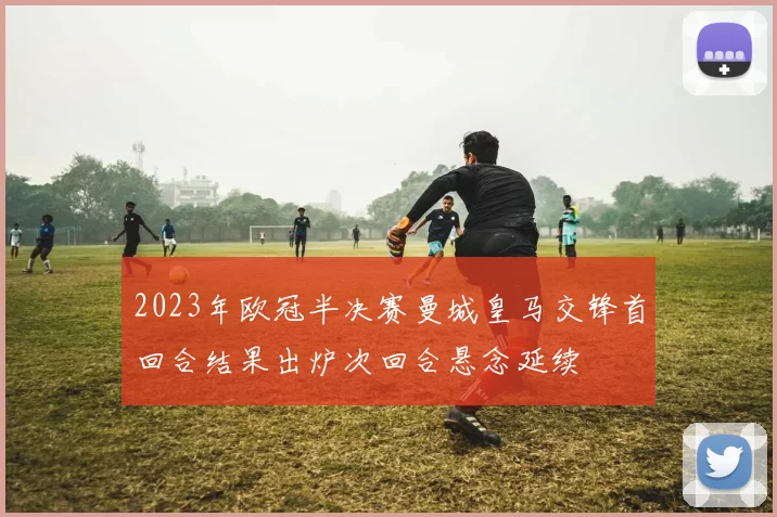 2023年欧冠半决赛曼城皇马交锋首回合结果出炉次回合悬念延续