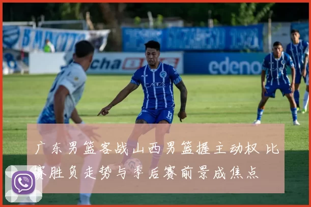 广东男篮客战山西男篮握主动权 比赛胜负走势与季后赛前景成焦点