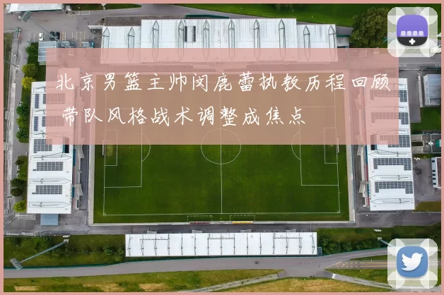 北京男篮主帅闵鹿蕾执教历程回顾 带队风格战术调整成焦点