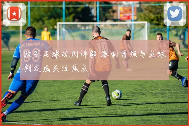 欧冠足球规则详解 赛制晋级与点球判定成关注焦点