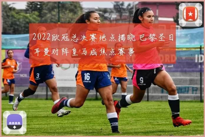 2022欧冠总决赛地点揭晓 巴黎圣日耳曼对阵皇马成焦点赛事