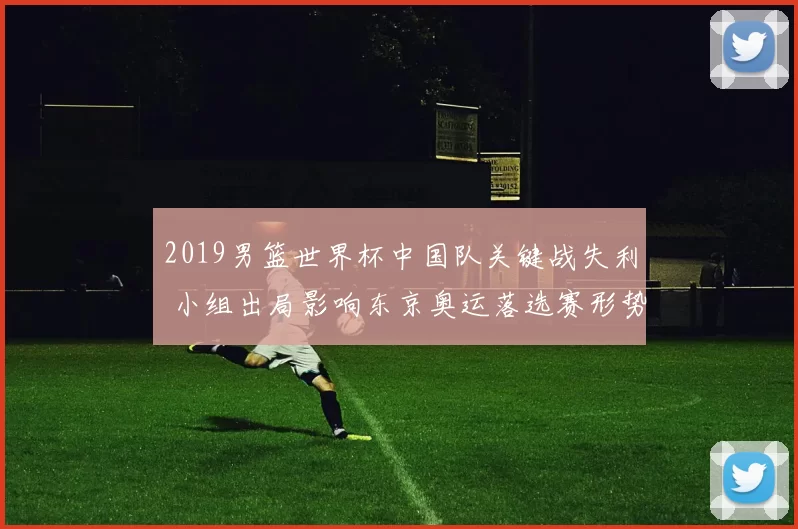 2019男篮世界杯中国队关键战失利 小组出局影响东京奥运落选赛形势