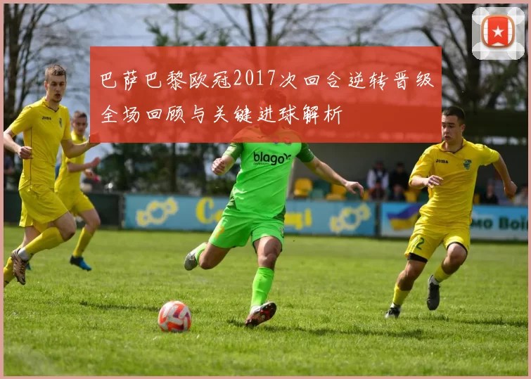 巴萨巴黎欧冠2017次回合逆转晋级全场回顾与关键进球解析