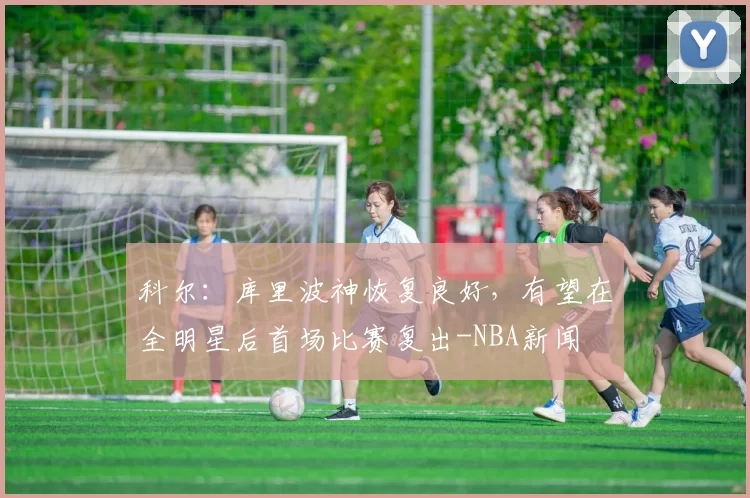 科尔:库里波神恢复良好,有望在全明星后首场比赛复出-NBA新闻