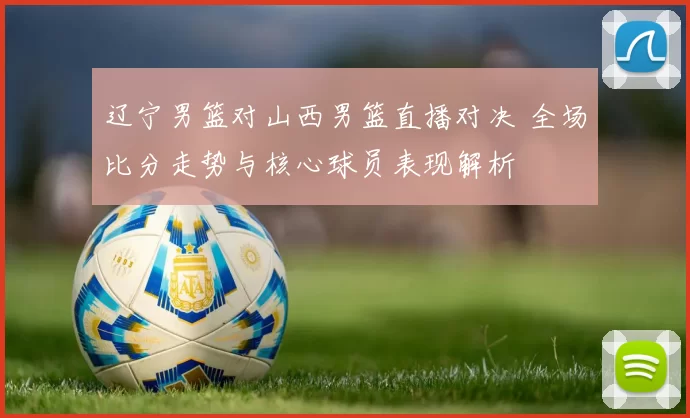 辽宁男篮对山西男篮直播对决 全场比分走势与核心球员表现解析