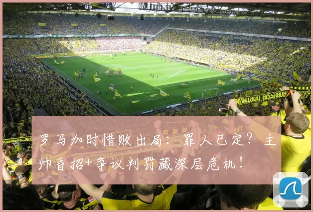 罗马加时惜败出局：罪人已定？主帅昏招+争议判罚藏深层危机！