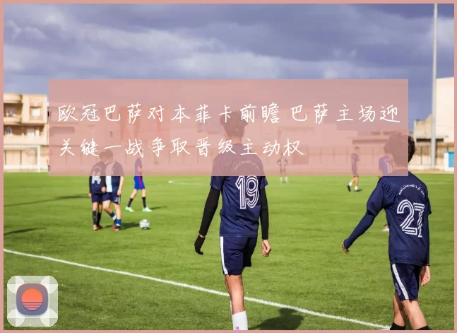 欧冠巴萨对本菲卡前瞻 巴萨主场迎关键一战争取晋级主动权